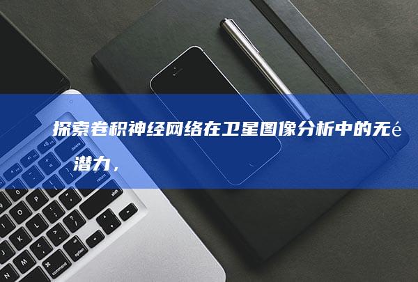 探索卷积神经网络在卫星图像分析中的无限潜力，同时审视其技术障碍